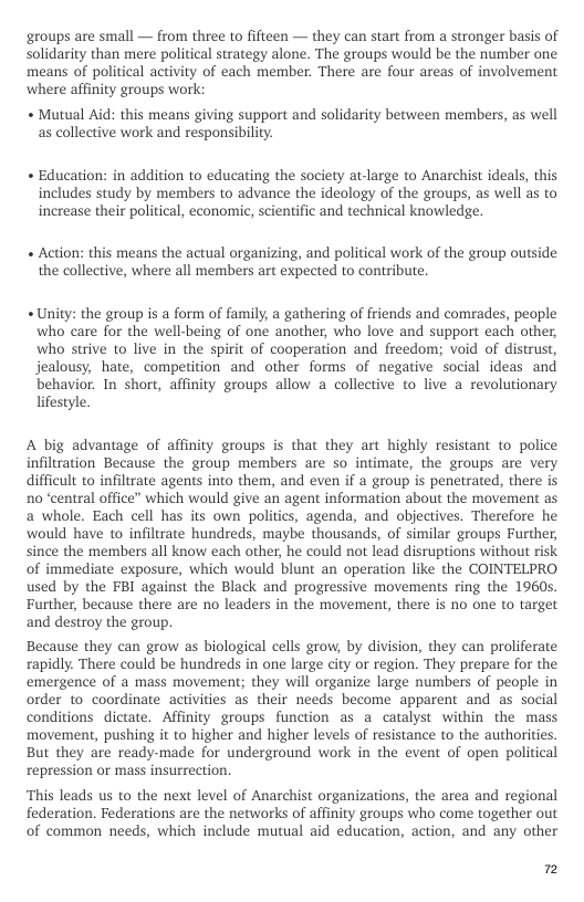groups are small — from three to fifteen — they can start from a stronger basis of Solidarity than mere political strategy alone. The groups would be the number one. means of political activity of each member. There are four areas of involvement ‘where affinity groups work:  « Mutual Aid: this means giving support and solidarity between members, as well as collective work and responsibility.  « Education: in addition to educating the society at-large to Anarchist ideals, this includes study by members to advance the ideology of the groups, as well as to increase their political, economic, scientific and technical knowledge.  « Action: this means the actual organizing, and political work of the group outside the collective, where all members art expected to contribute.  « Unity: the group is a form of family, a gathering of friends and comrades, people who care for the well-being of one another, who love and support each other, who strive to live in the spirit of cooperation and freedom; void of distrust, jealousy, hate, competition and other forms of negative social ideas and behavior. In short, affinity groups allow a collective to live a revolutionary lifestyle.  A big advantage of affinity groups is that they art highly resistant to police infiltration Because the group members are so intimate, the groups are very difficult to infltrate agents into them, and even if a group is penetrated, there is no “central office” which would give an agent information about the movement as a whole. Each cell has its own politics, agenda, and objectives. Therefore he would have to infiltrate hundreds, maybe thousands, of similar groups Further, since the members all know each other, he could not lead disruptions without risk of immediate exposure, which would blunt an operation like the COINTELPRO used by the FBI against the Black and progressive movements ring the 1960s. Further, because there are no leaders in the movement, there is no one to target and destroy the group.  Because they can grow as biological cells grow, by division, they can proliferate rapidly. There could be hundreds in one large city or region. They prepare for the emergence of a mass movement; they will organize large numbers of people in order to coordinate activities as their needs become apparent and as social conditions dictate. Affinity groups function as a catalyst within the mass movement, pushing it to higher and higher levels of resistance to the authorities. But they are ready-made for underground work in the event of open political repression or mass insurrection.  “This leads us to the next level of Anarchist organizations, the area and regional federation. Federations are the networks of affinity groups who come together out of common needs, which include mutual aid education, action, and any other  7 